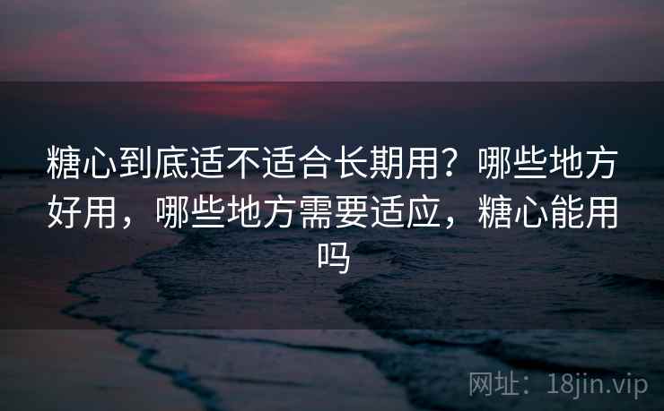 糖心到底适不适合长期用？哪些地方好用，哪些地方需要适应，糖心能用吗
