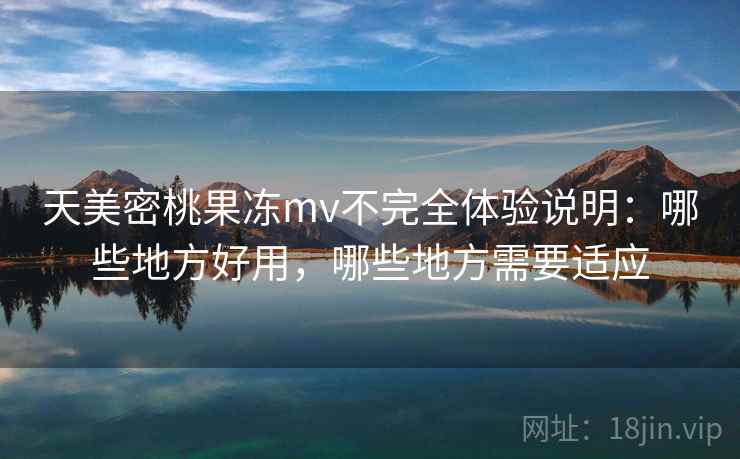 天美密桃果冻mv不完全体验说明：哪些地方好用，哪些地方需要适应