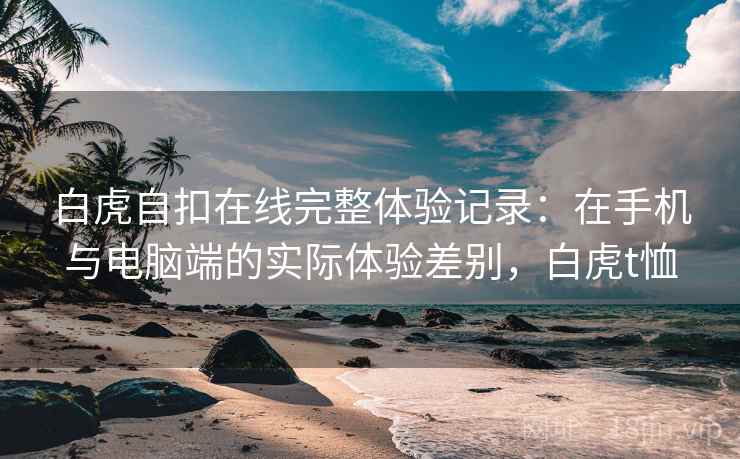白虎自扣在线完整体验记录:在手机与电脑端的实际体验差别,白虎t恤 白虎自扣在线完整体验记录:在手机与电脑端的实际体验差别,白虎t恤