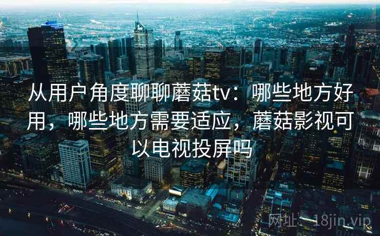 从用户角度聊聊蘑菇tv：哪些地方好用，哪些地方需要适应，蘑菇影视可以电视投屏吗