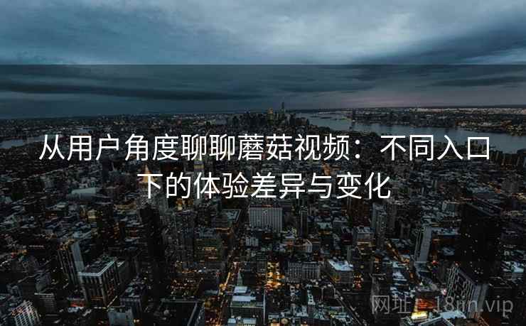 从用户角度聊聊蘑菇视频：不同入口下的体验差异与变化