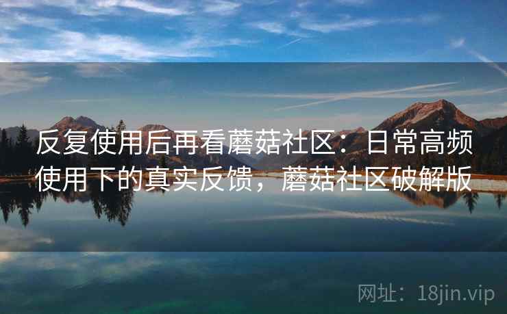 反复使用后再看蘑菇社区:日常高频使用下的真实反馈,蘑菇社区破解版 反复使用后再看蘑菇社区:日常高频使用下的真实反馈,蘑菇社区破解版
