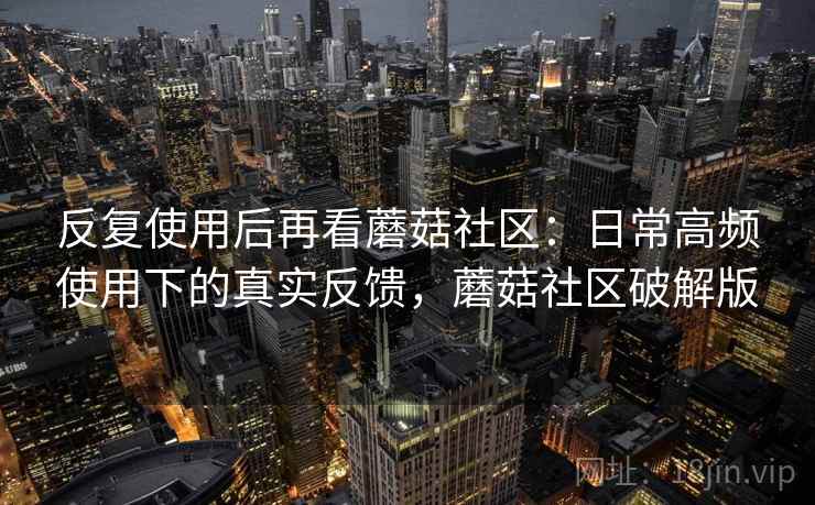 反复使用后再看蘑菇社区：日常高频使用下的真实反馈，蘑菇社区破解版