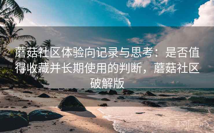 蘑菇社区体验向记录与思考：是否值得收藏并长期使用的判断，蘑菇社区破解版