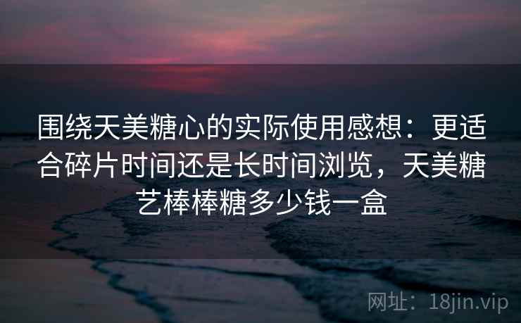 围绕天美糖心的实际使用感想：更适合碎片时间还是长时间浏览，天美糖艺棒棒糖多少钱一盒