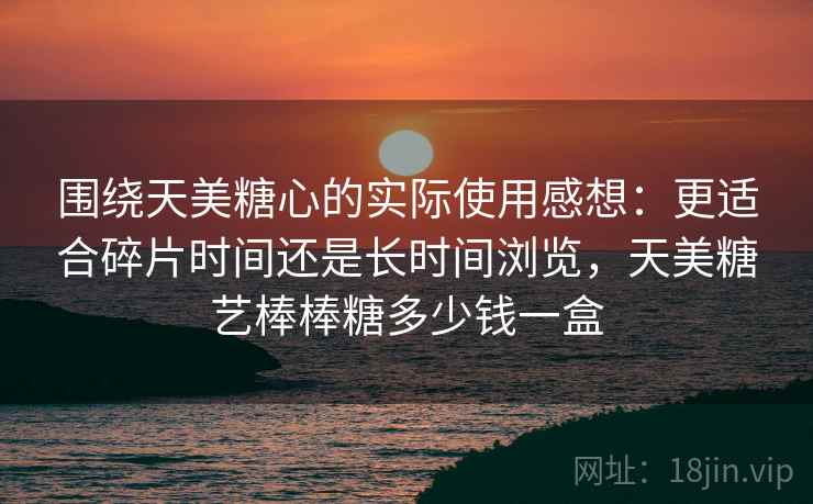 围绕天美糖心的实际使用感想：更适合碎片时间还是长时间浏览，天美糖艺棒棒糖多少钱一盒