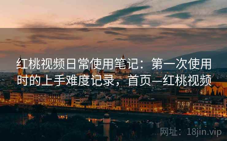 红桃视频日常使用笔记：第一次使用时的上手难度记录，首页—红桃视频