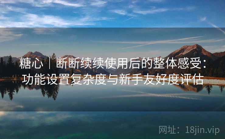 糖心｜断断续续使用后的整体感受：功能设置复杂度与新手友好度评估