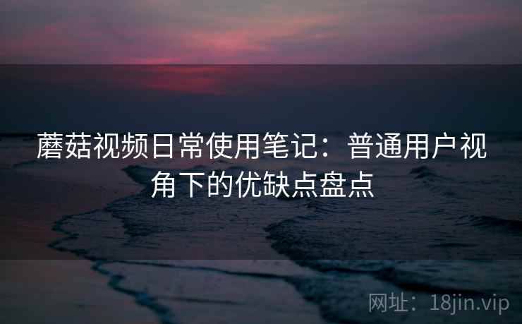 蘑菇视频日常使用笔记：普通用户视角下的优缺点盘点