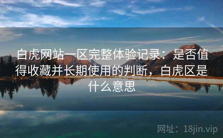 白虎网站一区完整体验记录：是否值得收藏并长期使用的判断，白虎区是什么意思