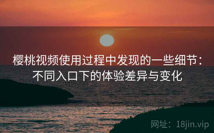 樱桃视频使用过程中发现的一些细节：不同入口下的体验差异与变化