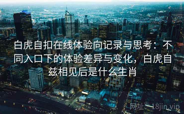 白虎自扣在线体验向记录与思考：不同入口下的体验差异与变化，白虎自兹相见后是什么生肖
