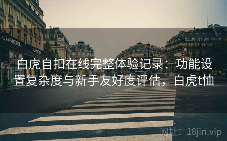 白虎自扣在线完整体验记录:功能设置复杂度与新手友好度评估,白虎t恤 白虎自扣在线完整体验记录:功能设置复杂度与新手友好度评估,白虎t恤