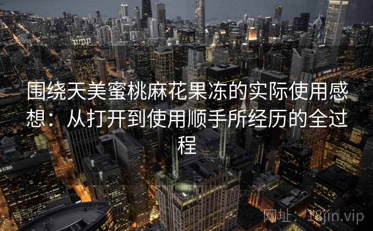 围绕天美蜜桃麻花果冻的实际使用感想:从打开到使用顺手所经历的全过程 围绕天美蜜桃麻花果冻的实际使用感想:从打开到使用顺手所经历的全过程