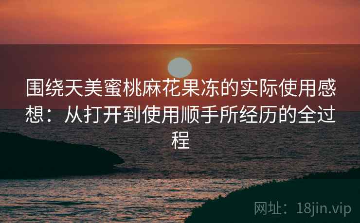 围绕天美蜜桃麻花果冻的实际使用感想：从打开到使用顺手所经历的全过程