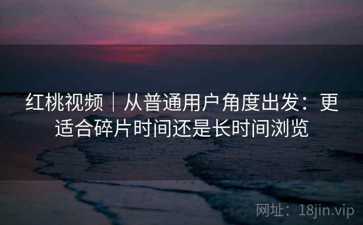 红桃视频|从普通用户角度出发:更适合碎片时间还是长时间浏览 红桃视频|从普通用户角度出发:更适合碎片时间还是长时间浏览
