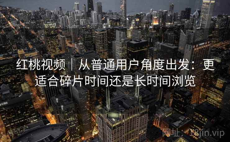 红桃视频｜从普通用户角度出发：更适合碎片时间还是长时间浏览