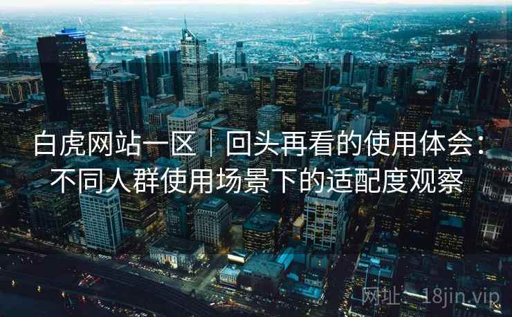白虎网站一区｜回头再看的使用体会：不同人群使用场景下的适配度观察