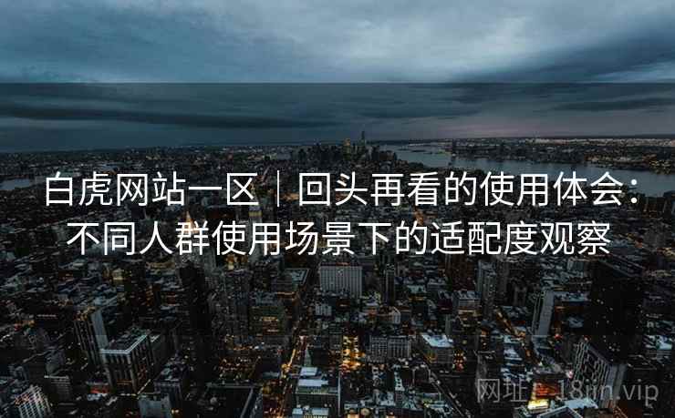 白虎网站一区|回头再看的使用体会:不同人群使用场景下的适配度观察 白虎网站一区|回头再看的使用体会:不同人群使用场景下的适配度观察