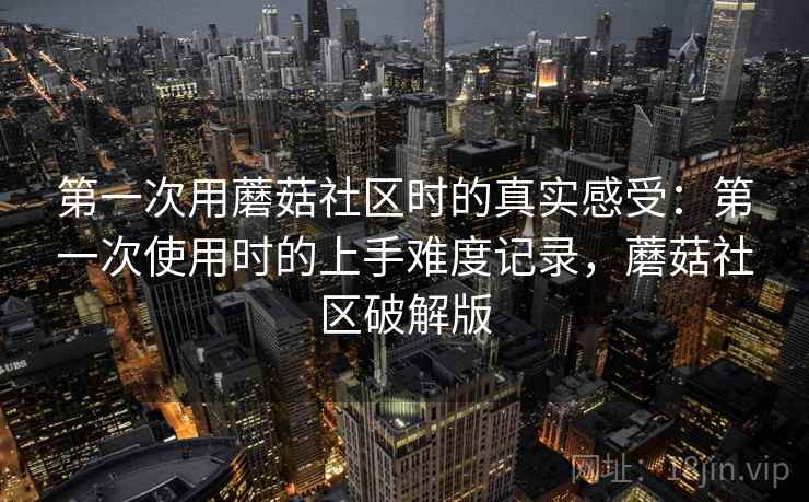 第一次用蘑菇社区时的真实感受：第一次使用时的上手难度记录，蘑菇社区破解版