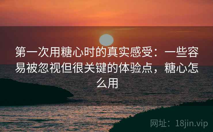 第一次用糖心时的真实感受:一些容易被忽视但很关键的体验点,糖心怎么用 第一次用糖心时的真实感受:一些容易被忽视但很关键的体验点,糖心怎么用