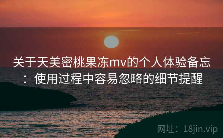 关于天美密桃果冻mv的个人体验备忘：使用过程中容易忽略的细节提醒