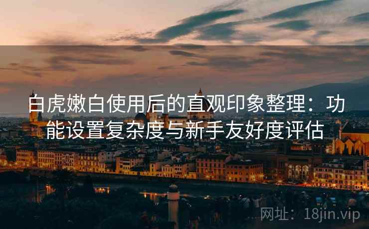 白虎嫩白使用后的直观印象整理:功能设置复杂度与新手友好度评估 白虎嫩白使用后的直观印象整理:功能设置复杂度与新手友好度评估