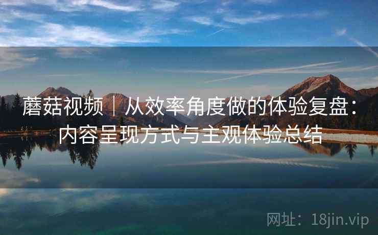 蘑菇视频|从效率角度做的体验复盘:内容呈现方式与主观体验总结 蘑菇视频|从效率角度做的体验复盘:内容呈现方式与主观体验总结
