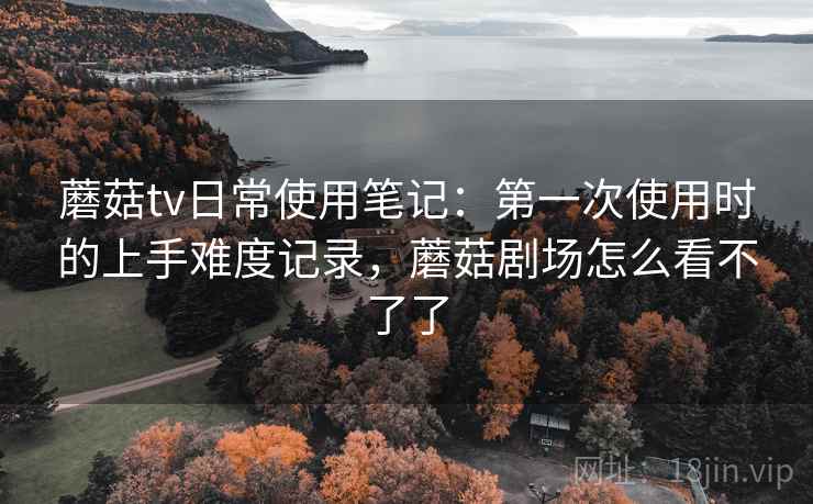 蘑菇tv日常使用笔记:第一次使用时的上手难度记录,蘑菇剧场怎么看不了了 蘑菇tv日常使用笔记:第一次使用时的上手难度记录,蘑菇剧场怎么看不了了