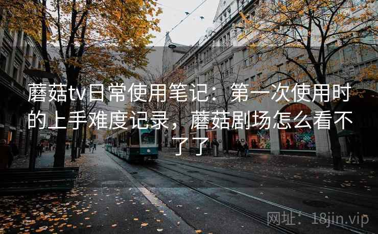 蘑菇tv日常使用笔记：第一次使用时的上手难度记录，蘑菇剧场怎么看不了了