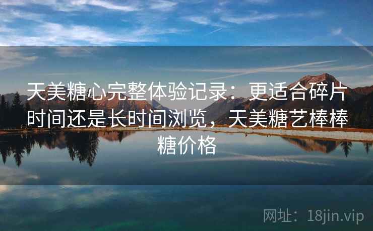 天美糖心完整体验记录：更适合碎片时间还是长时间浏览，天美糖艺棒棒糖价格