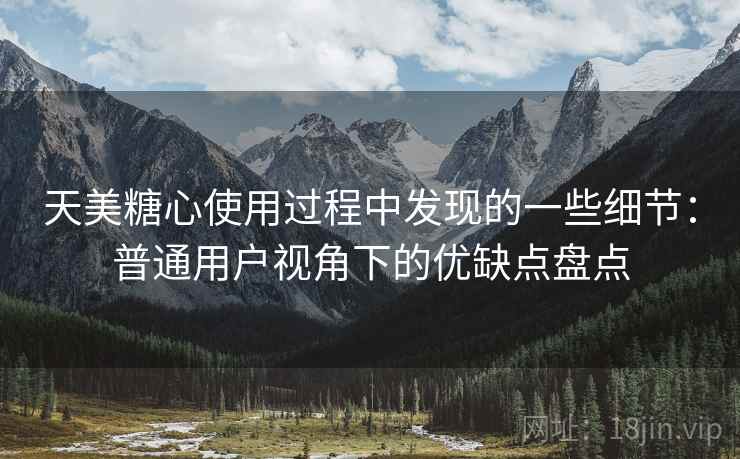 天美糖心使用过程中发现的一些细节：普通用户视角下的优缺点盘点