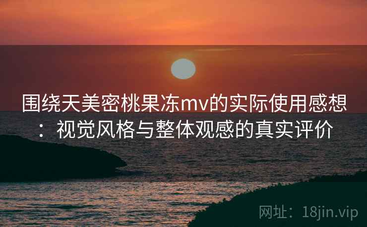 围绕天美密桃果冻mv的实际使用感想：视觉风格与整体观感的真实评价