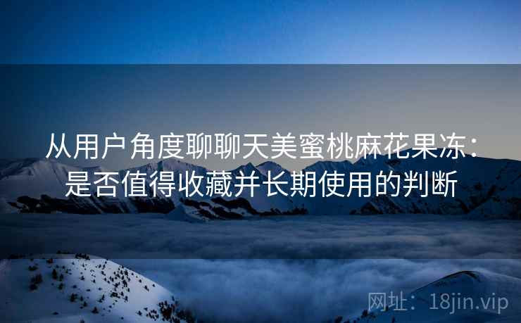从用户角度聊聊天美蜜桃麻花果冻：是否值得收藏并长期使用的判断