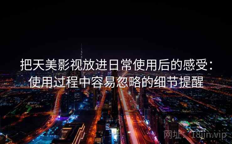 把天美影视放进日常使用后的感受：使用过程中容易忽略的细节提醒