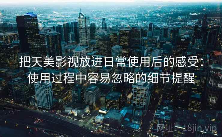 把天美影视放进日常使用后的感受：使用过程中容易忽略的细节提醒
