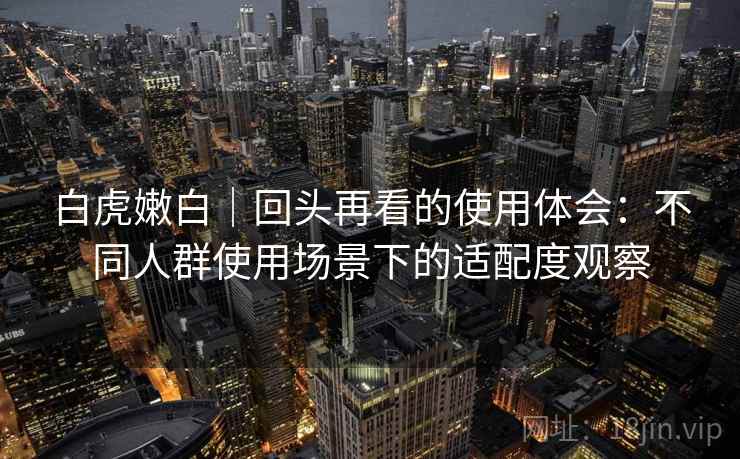 白虎嫩白｜回头再看的使用体会：不同人群使用场景下的适配度观察
