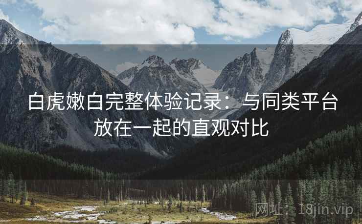 白虎嫩白完整体验记录：与同类平台放在一起的直观对比