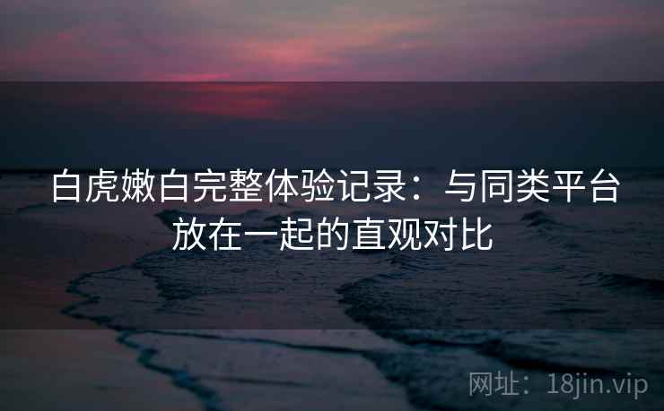 白虎嫩白完整体验记录:与同类平台放在一起的直观对比 白虎嫩白完整体验记录:与同类平台放在一起的直观对比