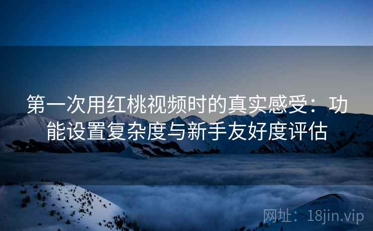 第一次用红桃视频时的真实感受：功能设置复杂度与新手友好度评估