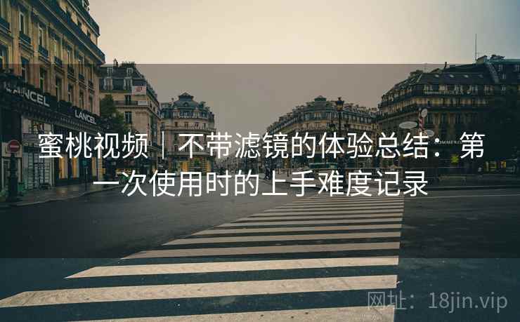 蜜桃视频｜不带滤镜的体验总结：第一次使用时的上手难度记录