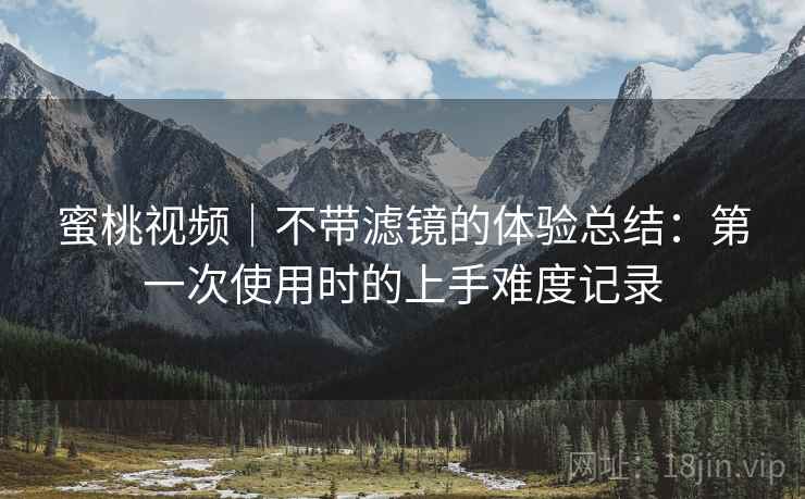 蜜桃视频|不带滤镜的体验总结:第一次使用时的上手难度记录 蜜桃视频|不带滤镜的体验总结:第一次使用时的上手难度记录