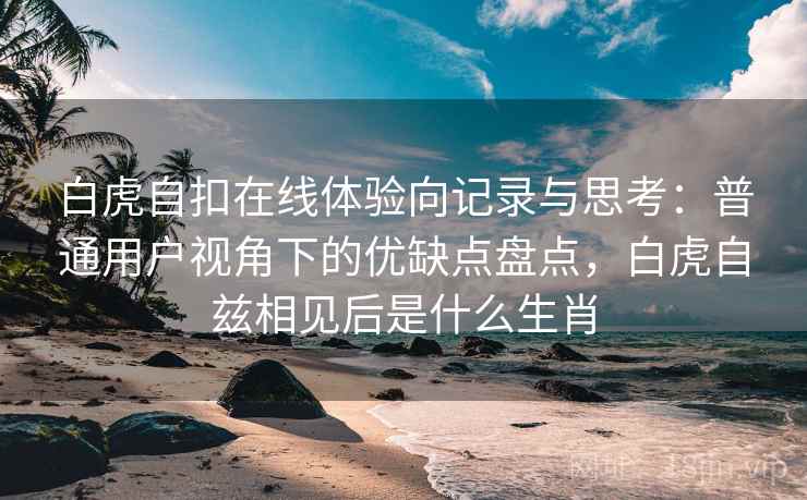 白虎自扣在线体验向记录与思考：普通用户视角下的优缺点盘点，白虎自兹相见后是什么生肖