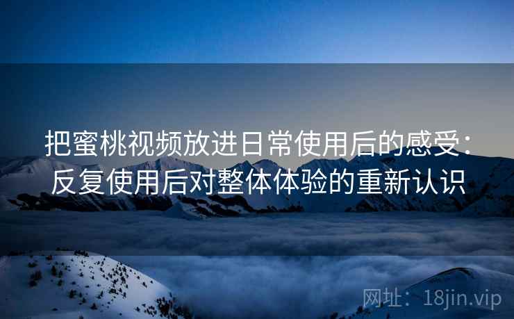 把蜜桃视频放进日常使用后的感受：反复使用后对整体体验的重新认识