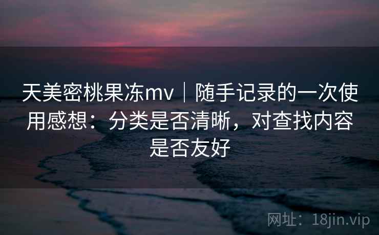天美密桃果冻mv｜随手记录的一次使用感想：分类是否清晰，对查找内容是否友好
