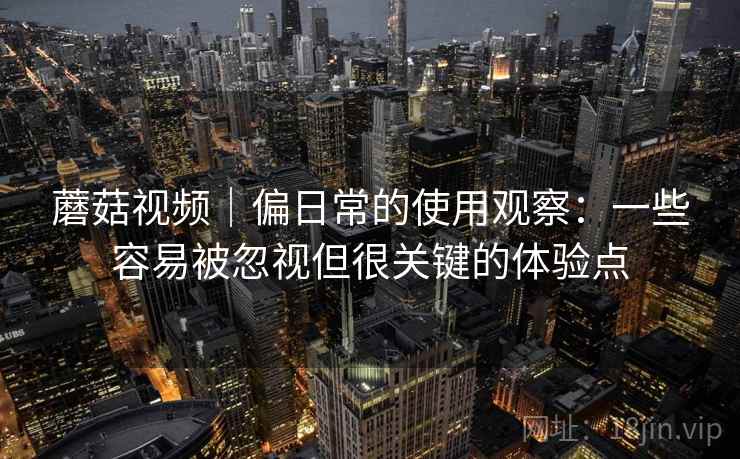 蘑菇视频|偏日常的使用观察:一些容易被忽视但很关键的体验点 蘑菇视频|偏日常的使用观察:一些容易被忽视但很关键的体验点