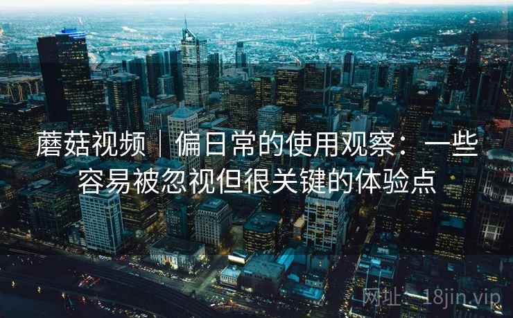 蘑菇视频｜偏日常的使用观察：一些容易被忽视但很关键的体验点