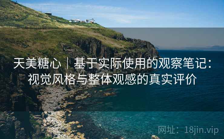 天美糖心｜基于实际使用的观察笔记：视觉风格与整体观感的真实评价