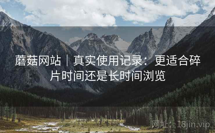 蘑菇网站|真实使用记录:更适合碎片时间还是长时间浏览 蘑菇网站|真实使用记录:更适合碎片时间还是长时间浏览