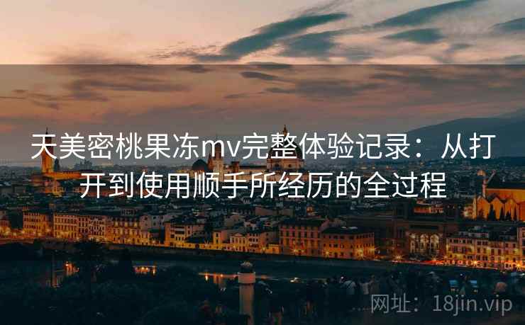 天美密桃果冻mv完整体验记录：从打开到使用顺手所经历的全过程